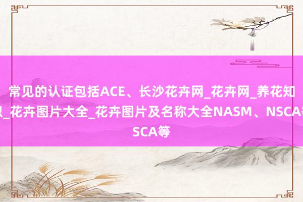 常见的认证包括ACE、长沙花卉网_花卉网_养花知识_花卉图片大全_花卉图片及名称大全NASM、NSCA等