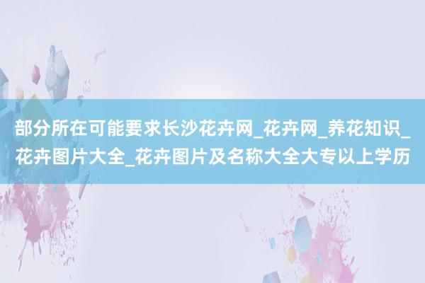 部分所在可能要求长沙花卉网_花卉网_养花知识_花卉图片大全_花卉图片及名称大全大专以上学历